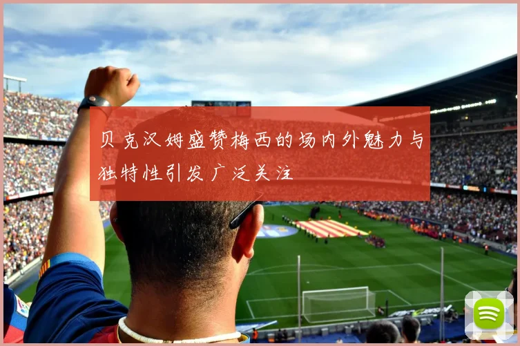 贝克汉姆盛赞梅西的场内外魅力与独特性引发广泛关注