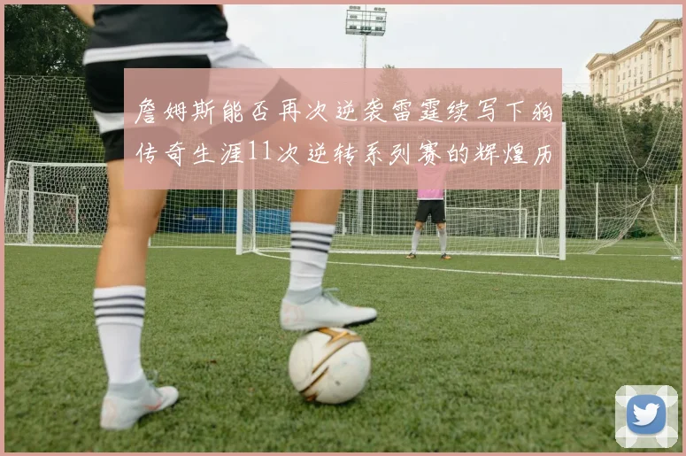 詹姆斯能否再次逆袭雷霆续写下狗传奇生涯11次逆转系列赛的辉煌历史