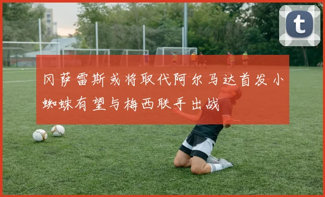 冈萨雷斯或将取代阿尔马达首发小蜘蛛有望与梅西联手出战
