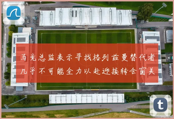 马竞总监表示寻找格列兹曼替代者几乎不可能全力以赴迎接转会窗关闭