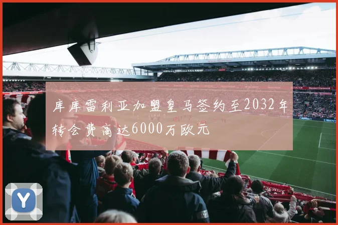 库库雷利亚加盟皇马签约至2032年转会费高达6000万欧元