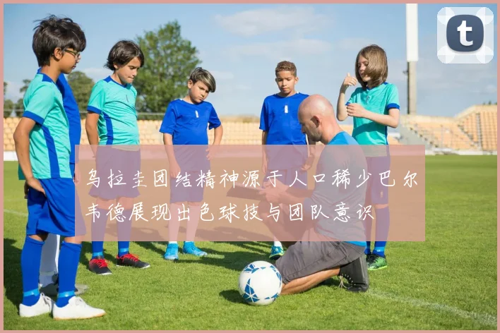 乌拉圭团结精神源于人口稀少巴尔韦德展现出色球技与团队意识
