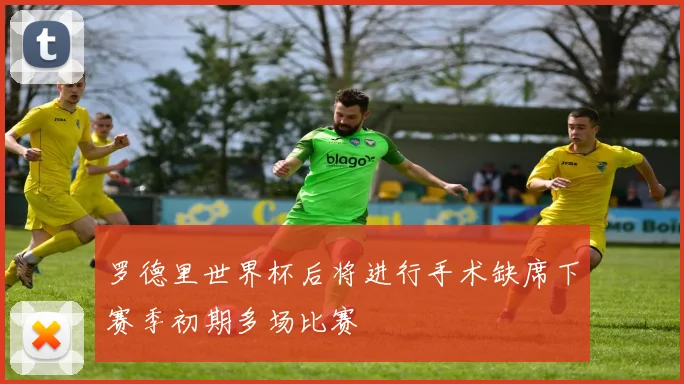 罗德里世界杯后将进行手术缺席下赛季初期多场比赛
