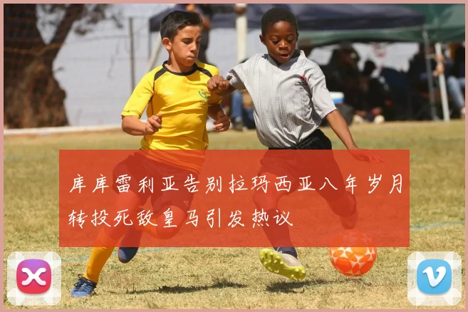库库雷利亚告别拉玛西亚八年岁月转投死敌皇马引发热议