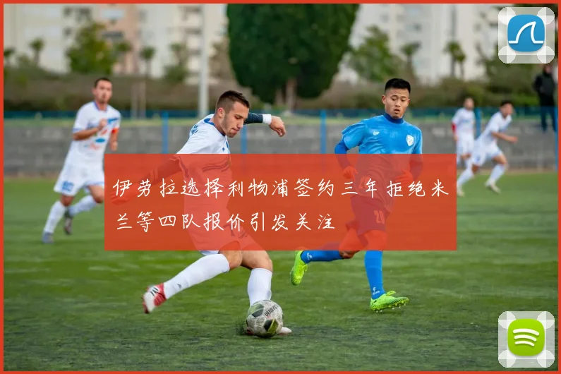 伊劳拉选择利物浦签约三年拒绝米兰等四队报价引发关注
